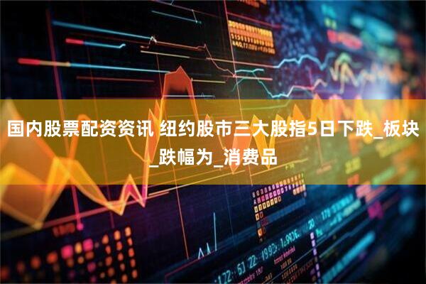 国内股票配资资讯 纽约股市三大股指5日下跌_板块_跌幅为_消费品