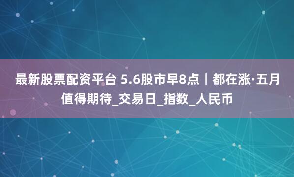 最新股票配资平台 5.6股市早8点丨都在涨·五月值得期待_交易日_指数_人民币
