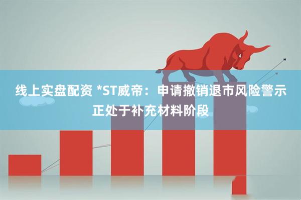 线上实盘配资 *ST威帝：申请撤销退市风险警示正处于补充材料阶段