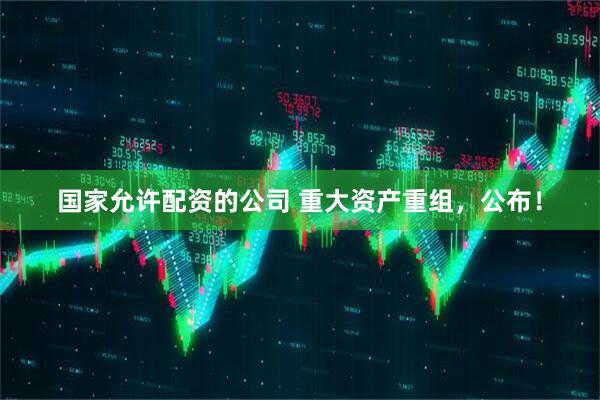 国家允许配资的公司 重大资产重组，公布！