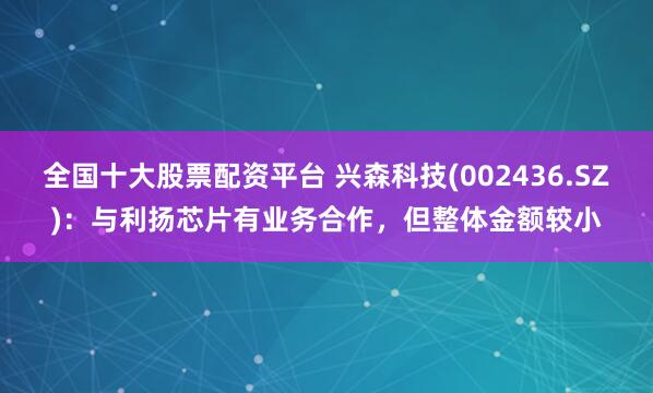全国十大股票配资平台 兴森科技(002436.SZ)：与利扬芯片有业务合作，但整体金额较小