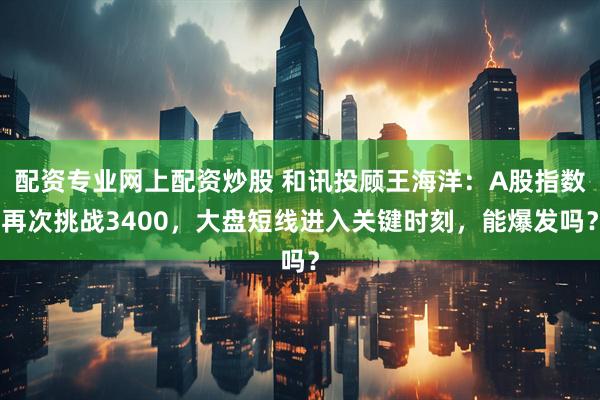 配资专业网上配资炒股 和讯投顾王海洋：A股指数再次挑战3400，大盘短线进入关键时刻，能爆发吗？