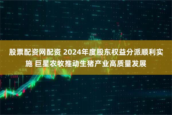 股票配资网配资 2024年度股东权益分派顺利实施 巨星农牧推动生猪产业高质量发展