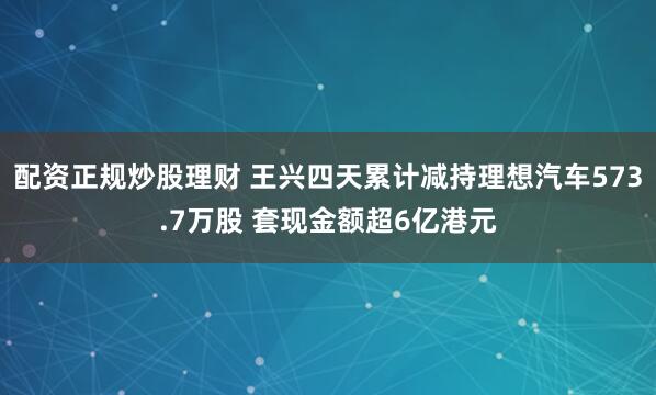 配资正规炒股理财 王兴四天累计减持理想汽车573.7万股 套现金额超6亿港元
