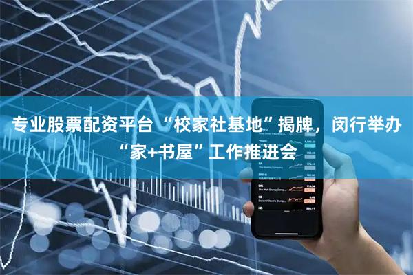 专业股票配资平台 “校家社基地”揭牌，闵行举办“家+书屋”工作推进会