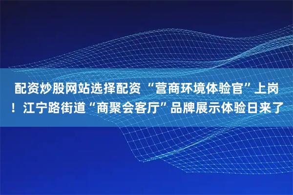 配资炒股网站选择配资 “营商环境体验官”上岗！江宁路街道“商聚会客厅”品牌展示体验日来了