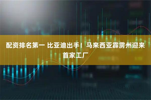 配资排名第一 比亚迪出手！马来西亚霹雳州迎来首家工厂