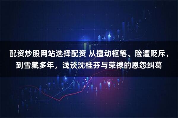配资炒股网站选择配资 从擅动枢笔、险遭贬斥，到雪藏多年，浅谈沈桂芬与荣禄的恩怨纠葛