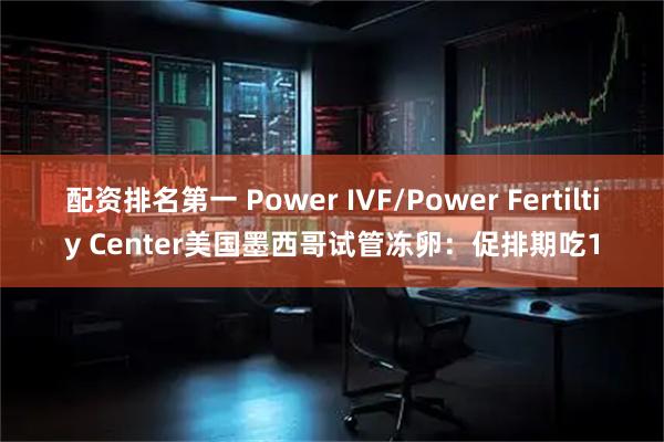 配资排名第一 Power IVF/Power Fertiltiy Center美国墨西哥试管冻卵：促排期吃1