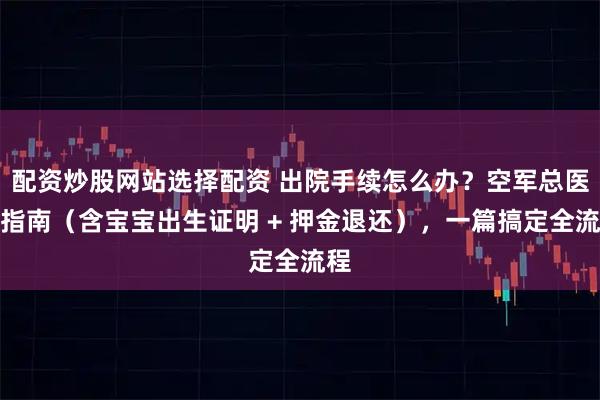配资炒股网站选择配资 出院手续怎么办？空军总医院指南（含宝宝出生证明 + 押金退还），一篇搞定全流程