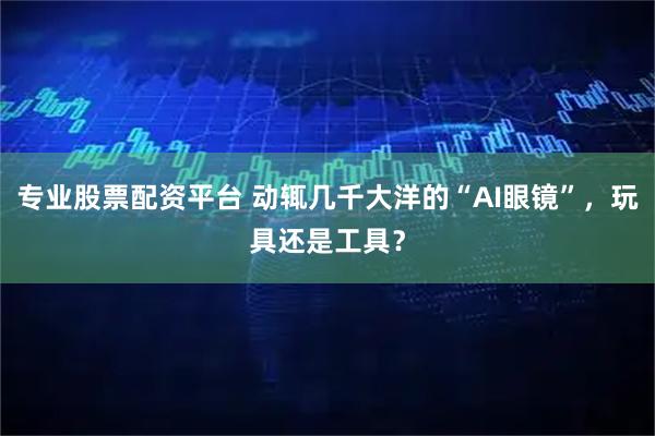 专业股票配资平台 动辄几千大洋的“AI眼镜”，玩具还是工具？
