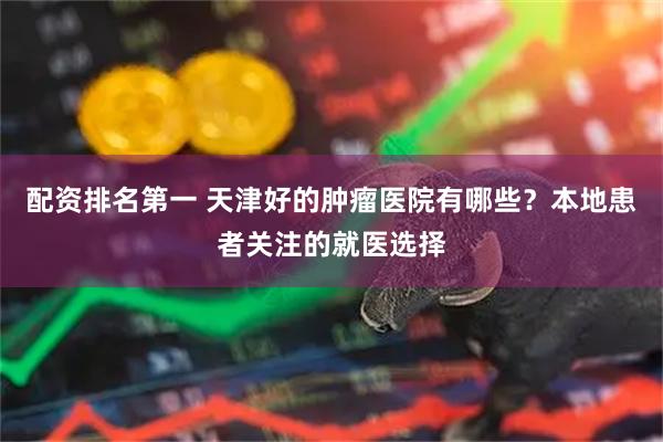 配资排名第一 天津好的肿瘤医院有哪些？本地患者关注的就医选择